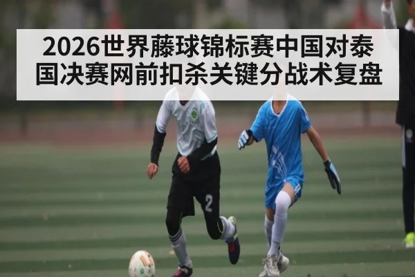 2026世界藤球锦标赛中国对泰国决赛网前扣杀关键分战术复盘