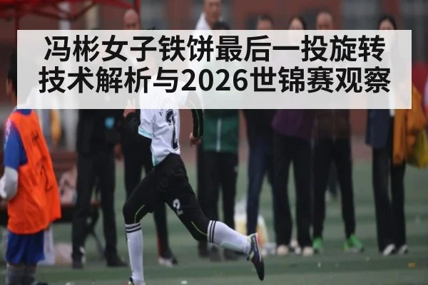 冯彬女子铁饼最后一投旋转技术解析与2026世锦赛观察